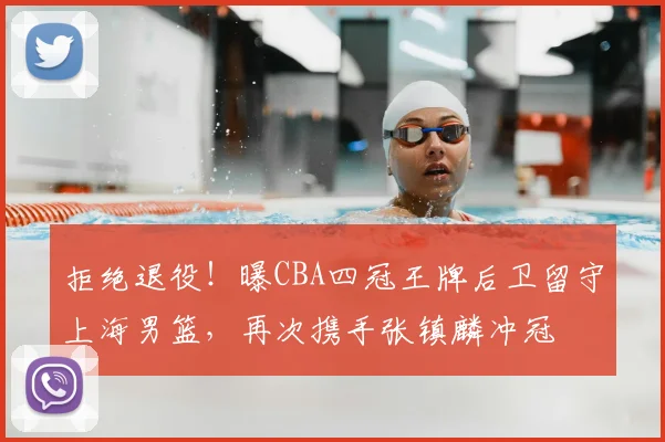拒绝退役！曝CBA四冠王牌后卫留守上海男篮，再次携手张镇麟冲冠