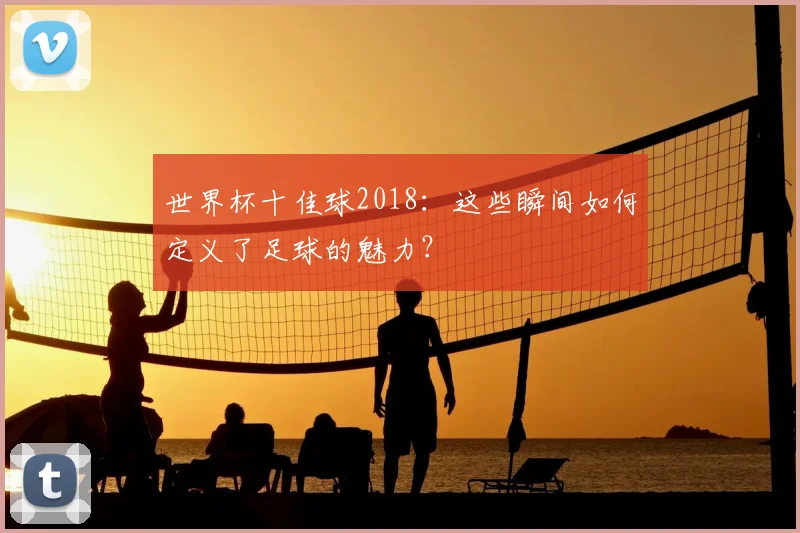 世界杯十佳球2018:这些瞬间如何定义了足球的魅力?
