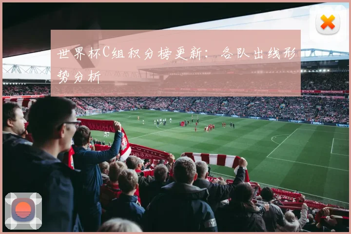 世界杯C组积分榜更新:各队出线形势分析