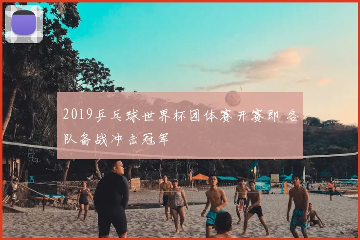 2019乒乓球世界杯团体赛开赛即 各队备战冲击冠军