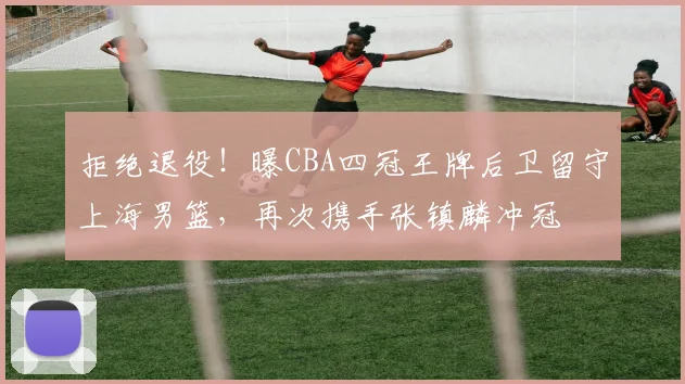 拒绝退役！曝CBA四冠王牌后卫留守上海男篮，再次携手张镇麟冲冠