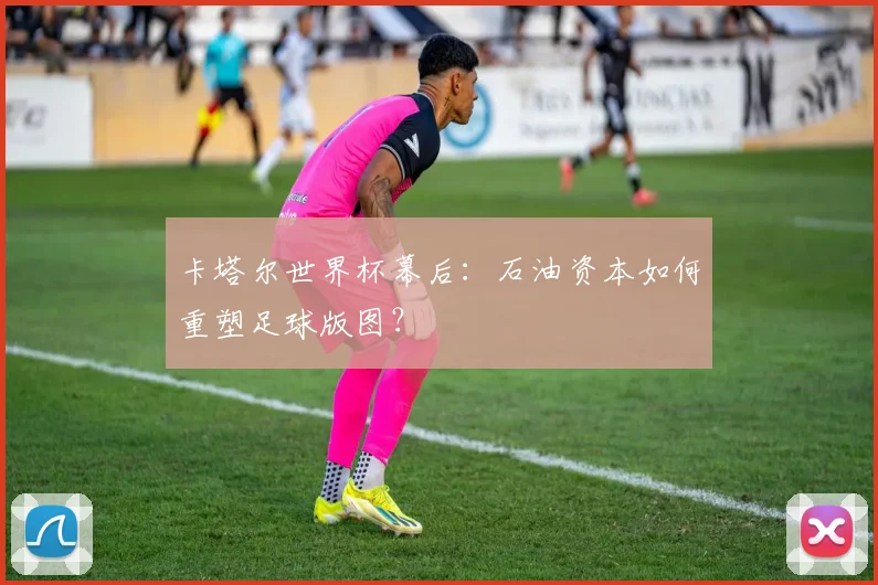 卡塔尔世界杯幕后:石油资本如何重塑足球版图?