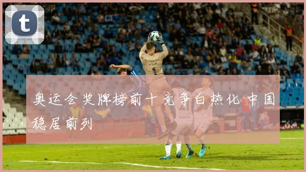 奥运会奖牌榜前十竞争白热化 中国稳居前列