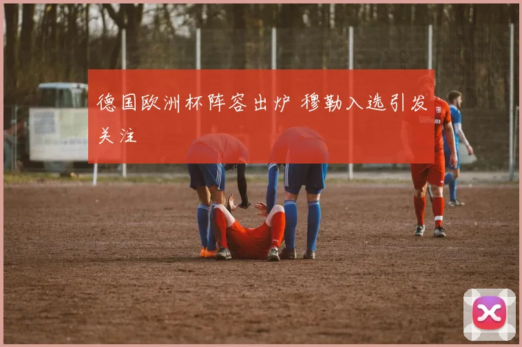 德国欧洲杯阵容出炉 穆勒入选引发关注