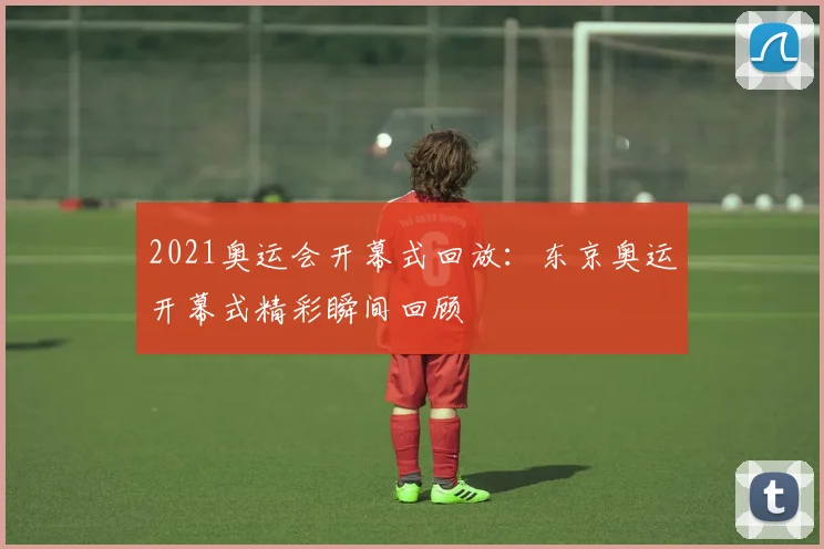 2021奥运会开幕式回放:东京奥运开幕式精彩瞬间回顾