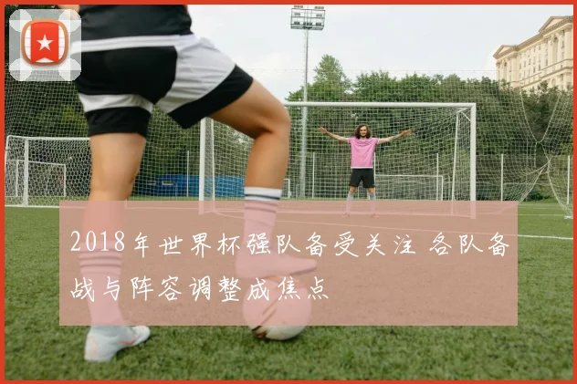 2018年世界杯强队备受关注 各队备战与阵容调整成焦点
