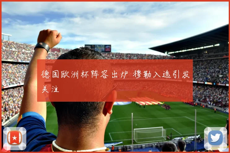 德国欧洲杯阵容出炉 穆勒入选引发关注