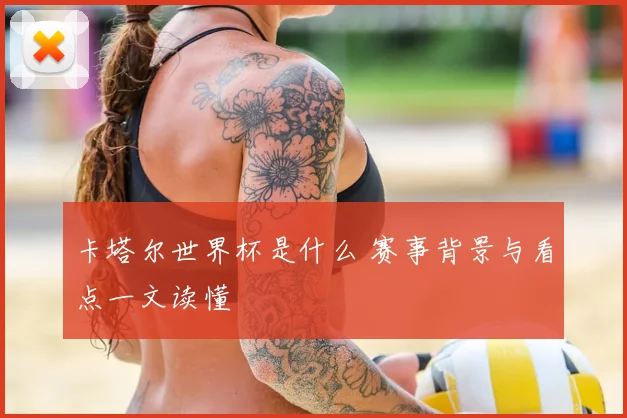 卡塔尔世界杯是什么 赛事背景与看点一文读懂