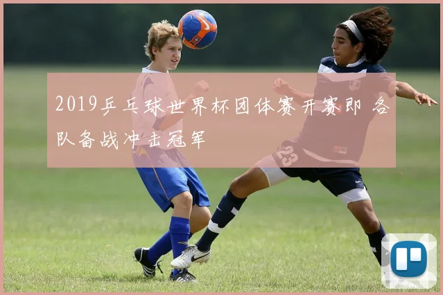 2019乒乓球世界杯团体赛开赛即 各队备战冲击冠军