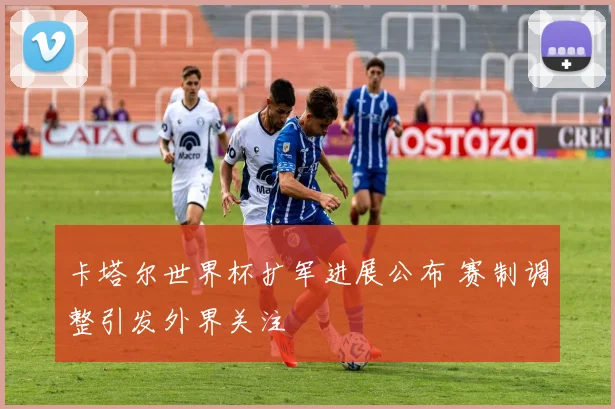 卡塔尔世界杯扩军进展公布 赛制调整引发外界关注