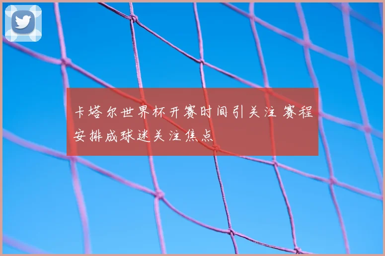 卡塔尔世界杯开赛时间引关注 赛程安排成球迷关注焦点