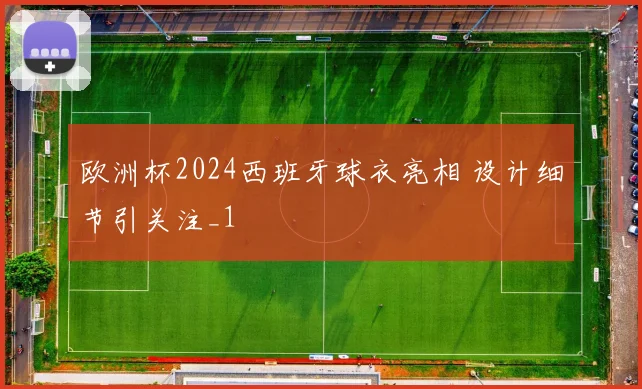欧洲杯2024西班牙球衣亮相 设计细节引关注_1