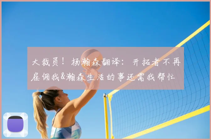 大裁员!杨瀚森翻译:开拓者不再雇佣我&瀚森生活的事还需我帮忙
