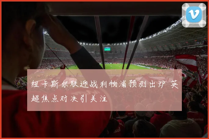 纽卡斯尔联迎战利物浦预测出炉 英超焦点对决引关注