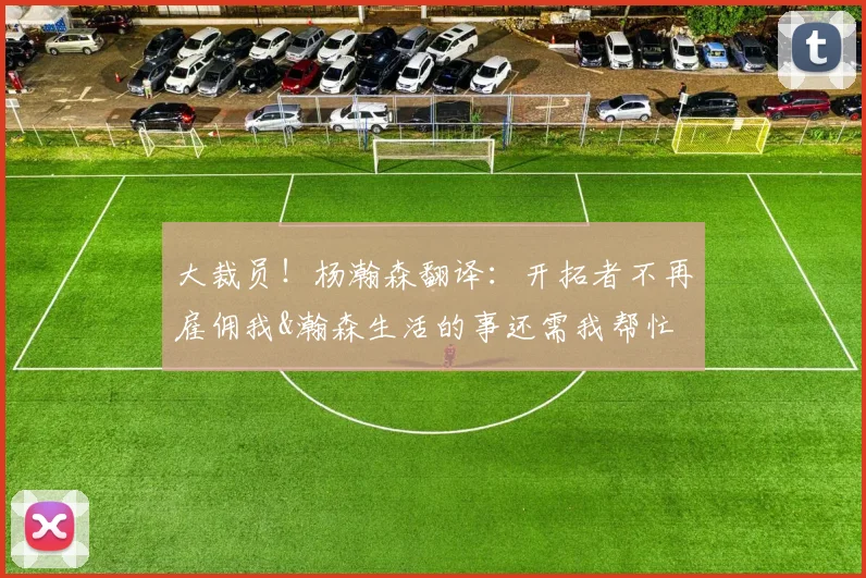 大裁员！杨瀚森翻译：开拓者不再雇佣我&瀚森生活的事还需我帮忙
