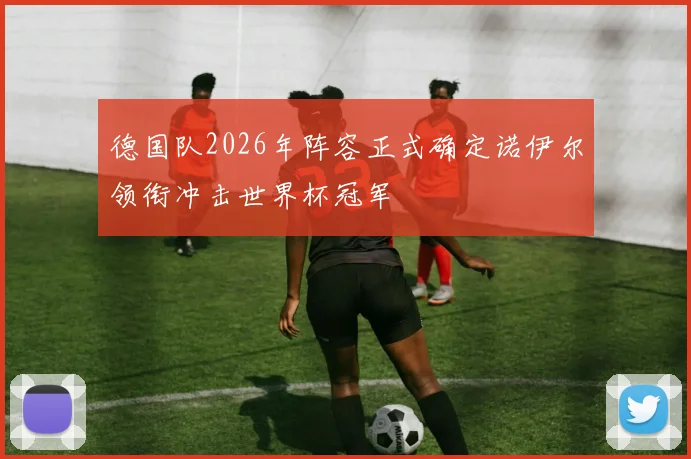 德国队2026年阵容正式确定诺伊尔领衔冲击世界杯冠军