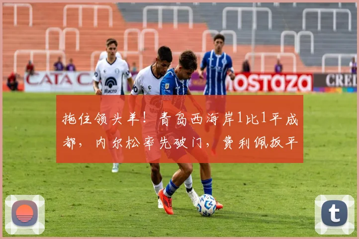 拖住领头羊！青岛西海岸1比1平成都，内尔松率先破门，费利佩扳平比分，李昊再现神扑助球队拿到1分