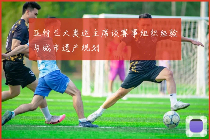 亚特兰大奥运主席谈赛事组织经验与城市遗产规划