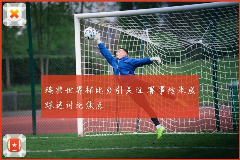 瑞典世界杯比分引关注 赛事结果成球迷讨论焦点