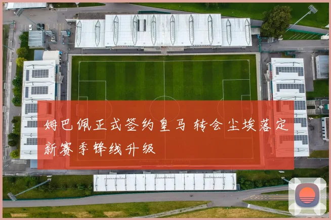 姆巴佩正式签约皇马 转会尘埃落定新赛季锋线升级
