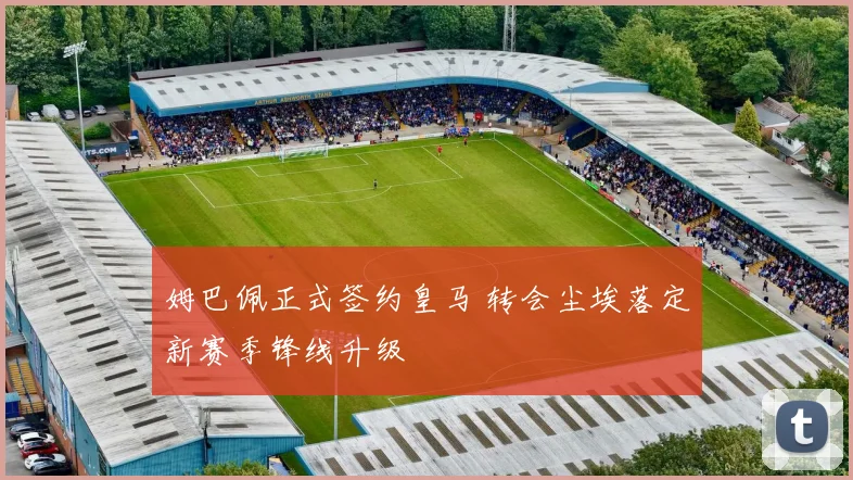 姆巴佩正式签约皇马 转会尘埃落定新赛季锋线升级