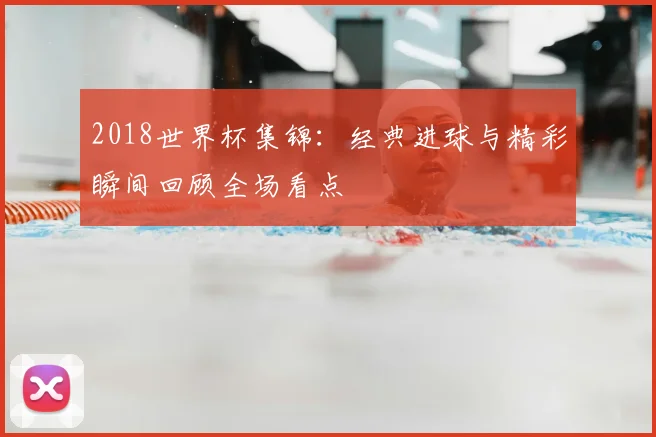 2018世界杯集锦：经典进球与精彩瞬间回顾全场看点