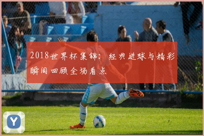 2018世界杯集锦：经典进球与精彩瞬间回顾全场看点