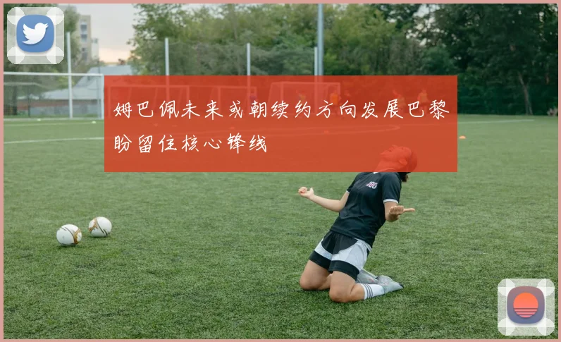 姆巴佩未来或朝续约方向发展巴黎盼留住核心锋线