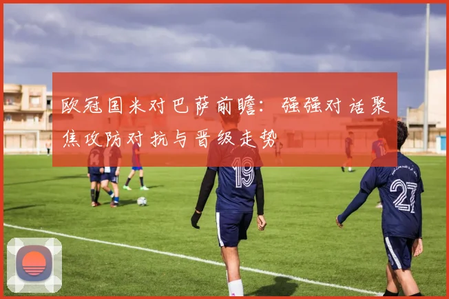 欧冠国米对巴萨前瞻:强强对话聚焦攻防对抗与晋级走势