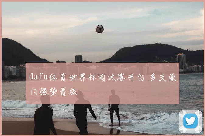 dafa体育世界杯淘汰赛开打 多支豪门强势晋级