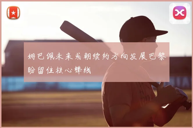 姆巴佩未来或朝续约方向发展巴黎盼留住核心锋线